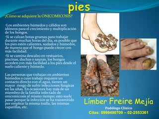 ¿Cómo se adquiere la ONICOMICOSIS?

•Los ambientes húmedos y cálidos son

idóneos para el crecimiento y multiplicación
de los hongos.
•Si se calzan botas gruesas para trabajar
durante muchas horas del día, es posible que
los pies estén calientes, sudados y húmedos,
de manera que el hongo puede crecer con
más facilidad.
•Si se camina descalzo en vestuarios,
piscinas, duchas o saunas, los hongos
acceden con más facilidad a los pies desde el
suelo caliente y húmedo.
Las personas que trabajan en ambientes
húmedos o cuyo trabajo requiere un
contacto directo con el agua, tienen un
mayor riesgo de sufrir infecciones fúngicas
en las uñas. En ocasiones hay más de un
miembro de la familia infectado de
onicomicosis al mismo tiempo; esto suele
pasar porque la infección se ha transmitido
por emplear la misma toalla, las mismas
zapatillas, etc.

Límber Freire Mejía
Podólogo Clínico

Citas: 0999490709 – 02-2553361

 