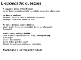 E-sociedade : questões A largura de banda (infraestrutura) canais de comunicação com alta capacidade, acesso fácil e baixo custo os direitos no digital Protecção de dados, direitos, liberdades e garantias Protecção intelectual e direitos de autor As competências e saberes básicos devem existir, devem ser ministrados, devem ser reforçados? Quais são? aprendizagem ao longo da vida   (versus aprendizagem para toda a vida) “ Lifelong learning” quem paga? Quando é necessária? Como, onde e quando o fazer? Direitos dos indivíduos, direitos das instituições Mobilidade e universidade virtual … . 