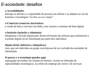 E-sociedade : desafios e-Acessibilidades  abrange os direitos e a capacidade de pessoas em utilizar e se adaptar ao uso de sistemas e tecnologias " on-line access ramps ” e-Comércio (comércio electrónico) a venda de bens e serviços em linha, com recurso a sistemas de base digital e-Inclusão (inclusão e cidadania) ultrapassar a divisão digital pelo desenvolvimento de esforços que minimizem a exclusão digital ou de informação por parte dos indivíduos Digital divide  (inforicos e infopobres) risco que um indivíduo ou grupo social possui de ser excluído da sociedade da informação  O genero e a tecnologia (gender gap) segregação da mulher em relação ao homem. Acorre na obtenção de especialidades tecnologicas, na oferta de emprego do sector e de serviços 