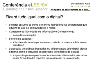Ficará tudo igual com o digital? o digital assume-se como o máximo representante do potencial que advém do uso de computadores e redes Constante da Sociedade de Informação e Conhecimento computadores e redes e o ensino superior? é também ele tomado por uma novo modo de representar e lidar com a realidade? a adopção de práticas baseadas ou influenciadas pelo digital afecta a forma como o indivíduo se apercebe do tempo e do espaço a aprendizagem e o próprio conhecimento são influenciados, afectando dessa forma dois dos aspectos mais essenciais da universidade. O digital e as novas formas de, e para,... 