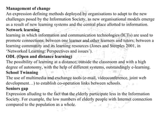 Management of change An expression defining methods deployed by organisations to adapt to the new challenges posed by the Information Society, as new organisational models emerge as a result of new learning systems and the central place allotted to information. Network learning learning in which information and communication technologies (ICTs) are used to promote connections: between one learner and other learners and tutors; between a learning community and its learning resources (Jones and Steeples 2001, in ‘Networked Learning: Perspectives and issues’). ODL (Open and distance learning) The possibility of learning at a distance, outside the classroom and with a high degree of autonomy, with the help of different systems, outstandingly e-learning. School Twinning The use of multimedia and exchange tools (e-mail, videoconference, joint web development…) to establish co-operation links between schools. Seniors gap Expression alluding to the fact that the elderly participate less in the Information Society. For example, the low numbers of elderly people with Internet connection compared to the population as a whole. 