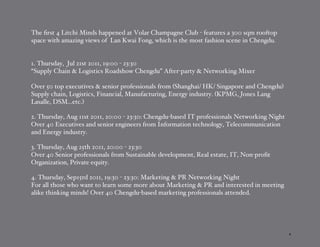 The ﬁrst 4 Litchi Minds happened at Volar Champagne Club - features a 300 sqm rooftop
space with amazing views of Lan Kwai Fong, which is the most fashion scene in Chengdu.


1. Thursday, Jul 21st 2011, 19:00 - 23:30
“Supply Chain & Logistics Roadshow Chengdu” After-party & Networking Mixer

Over 50 top executives & senior professionals from (Shanghai/ HK/ Singapore and Chengdu)
Supply chain, Logistics, Financial, Manufacturing, Energy industry. (KPMG, Jones Lang
Lasalle, DSM...etc.)

2. Thursday, Aug 11st 2011, 20:00 - 23:30: Chengdu-based IT professionals Networking Night
Over 40 Executives and senior engineers from Information technology, Telecommunication
and Energy industry.

3. Thursday, Aug 25th 2011, 20:00 - 23:30
Over 40 Senior professionals from Sustainable development, Real estate, IT, Non-proﬁt
Organization, Private equity.

4. Thursday, Sep15rd 2011, 19:30 - 23:30: Marketing & PR Networking Night
For all those who want to learn some more about Marketing & PR and interested in meeting
alike thinking minds! Over 40 Chengdu-based marketing professionals attended.




                                                                                             4
 