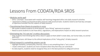 Lessons From CODATA/RDA SRDS
• Modular works well
• Ethics ”prompts” associated with modular skill teaching integrated ethics into daily research activities
• Important to follow up theoretical ethics lectures with practical tasks: students need to see how key concepts
of openness translate into ALL aspects of daily research
• Transitioning from theory to practice is scary
• RRI toolkit enabled students to think beyond “retro-fitting” openness to projects
• Need to assist students to see how ethics, regulations, and expectations impact on daily research practices
• Eliminating the “it’s not me” in ethics discussions
• Stop students from thinking that ethics doesn’t apply to them (didn’t create data, not human data, no animal
work etc)
• Expand horizons: drill down to the ethical implications of the “nitty gritty” of daily research
• Ethical research is something anyone can do
• Highlight flexibility, contextuality, diversity: ethics is not something that is “set in stone”
• Foster enthusiasm: students are more receptive when they feel they can contribute
• As data experts, students need to recognize they are in the best position to safeguard science
 