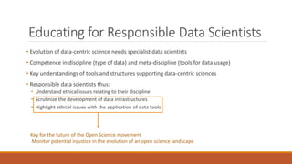 Educating for Responsible Data Scientists
• Evolution of data-centric science needs specialist data scientists
• Competence in discipline (type of data) and meta-discipline (tools for data usage)
• Key understandings of tools and structures supporting data-centric sciences
• Responsible data scientists thus:
• Understand ethical issues relating to their discipline
• Scrutinize the development of data infrastructures
• Highlight ethical issues with the application of data tools
Key for the future of the Open Science movement
Monitor potential injustice in the evolution of an open science landscape
 