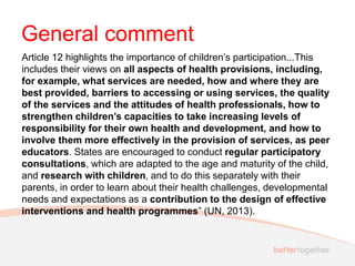 General comment
Article 12 highlights the importance of children’s participation...This
includes their views on all aspects of health provisions, including,
for example, what services are needed, how and where they are
best provided, barriers to accessing or using services, the quality
of the services and the attitudes of health professionals, how to
strengthen children’s capacities to take increasing levels of
responsibility for their own health and development, and how to
involve them more effectively in the provision of services, as peer
educators. States are encouraged to conduct regular participatory
consultations, which are adapted to the age and maturity of the child,
and research with children, and to do this separately with their
parents, in order to learn about their health challenges, developmental
needs and expectations as a contribution to the design of effective
interventions and health programmes” (UN, 2013).
 