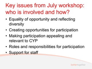 Key issues from July workshop:
who is involved and how?
• Equality of opportunity and reflecting
diversity
• Creating opportunities for participation
• Making participation appealing and
relevant to CYP
• Roles and responsibilities for participation
• Support for staff
 