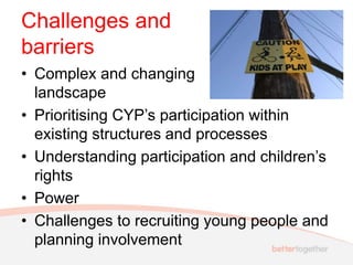 Challenges and
barriers
• Complex and changing
landscape
• Prioritising CYP’s participation within
existing structures and processes
• Understanding participation and children’s
rights
• Power
• Challenges to recruiting young people and
planning involvement
 