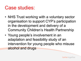 Case studies:
• NHS Trust working with a voluntary sector
organisation to support CYP’s participation
in the development and delivery of a
Community Children’s Health Partnership
• Young people’s involvement in an
adaptation and feasibility study of an
intervention for young people who misuse
alcohol and drugs
 