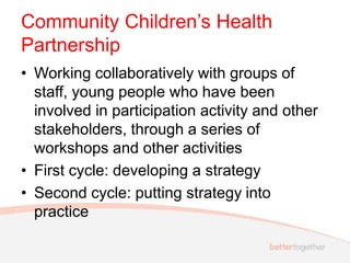 Community Children’s Health
Partnership
• Working collaboratively with groups of
staff, young people who have been
involved in participation activity and other
stakeholders, through a series of
workshops and other activities
• First cycle: developing a strategy
• Second cycle: putting strategy into
practice
 