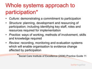 Whole systems approach to
participation*
• Culture: demonstrating a commitment to participation
• Structure: planning, development and resourcing of
participation; including identifying key staff, roles and
resources required for implementation
• Practice: ways of working, methods of involvement, skills
and knowledge required
• Review: recording, monitoring and evaluation systems
which will enable organisation to evidence change
affected by participation
*Social Care Institute of Excellence (2006) Practice Guide 11
 