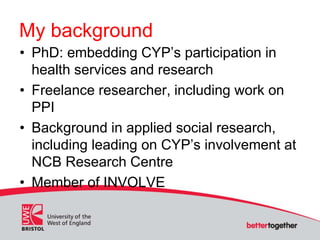 My background
• PhD: embedding CYP’s participation in
health services and research
• Freelance researcher, including work on
PPI
• Background in applied social research,
including leading on CYP’s involvement at
NCB Research Centre
• Member of INVOLVE
 