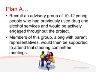 Plan A…
• Recruit an advisory group of 10-12 young
people who had previously used drug and
alcohol services and would be actively
engaged throughout the project.
• Members of this group, along with parent
representatives, would then be supported
to attend trial steering committee
meetings.
 