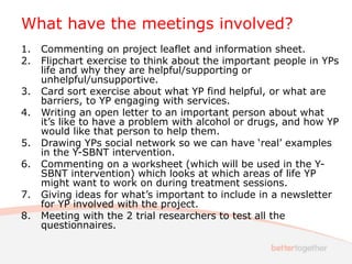 What have the meetings involved?
1. Commenting on project leaflet and information sheet.
2. Flipchart exercise to think about the important people in YPs
life and why they are helpful/supporting or
unhelpful/unsupportive.
3. Card sort exercise about what YP find helpful, or what are
barriers, to YP engaging with services.
4. Writing an open letter to an important person about what
it’s like to have a problem with alcohol or drugs, and how YP
would like that person to help them.
5. Drawing YPs social network so we can have ‘real’ examples
in the Y-SBNT intervention.
6. Commenting on a worksheet (which will be used in the Y-
SBNT intervention) which looks at which areas of life YP
might want to work on during treatment sessions.
7. Giving ideas for what’s important to include in a newsletter
for YP involved with the project.
8. Meeting with the 2 trial researchers to test all the
questionnaires.
 