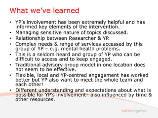 What we’ve learned
• YP’s involvement has been extremely helpful and has
informed key elements of the intervention.
• Managing sensitive nature of topics discussed.
• Relationship between Researcher & YP.
• Complex needs & range of services accessed by this
group of YP – e.g. mental health problems.
• This is a seldom heard and group of YP who can be
difficult to access and to keep engaged.
• Traditional advisory group model in one location does
not seem to be effective.
• Flexible, local and YP-centred engagement has worked
better but YP also want to meet the whole team and
each other!
• Different understanding and expectations about what is
possible for YP’s involvement– also influenced by time &
other resources.
 