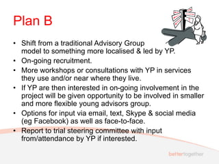 Plan B
• Shift from a traditional Advisory Group
model to something more localised & led by YP.
• On-going recruitment.
• More workshops or consultations with YP in services
they use and/or near where they live.
• If YP are then interested in on-going involvement in the
project will be given opportunity to be involved in smaller
and more flexible young advisors group.
• Options for input via email, text, Skype & social media
(eg Facebook) as well as face-to-face.
• Report to trial steering committee with input
from/attendance by YP if interested.
 