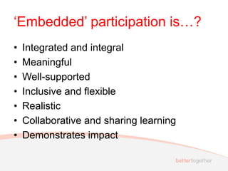 ‘Embedded’ participation is…?
• Integrated and integral
• Meaningful
• Well-supported
• Inclusive and flexible
• Realistic
• Collaborative and sharing learning
• Demonstrates impact
 