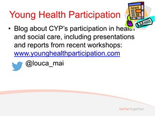 Young Health Participation
• Blog about CYP’s participation in health
and social care, including presentations
and reports from recent workshops:
www.younghealthparticipation.com
@louca_mai
 
