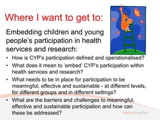 Where I want to get to:
Embedding children and young
people’s participation in health
services and research:
• How is CYP’s participation defined and operationalised?
• What does it mean to ‘embed’ CYP’s participation within
health services and research?
• What needs to be in place for participation to be
meaningful, effective and sustainable - at different levels,
for different groups and in different settings?
• What are the barriers and challenges to meaningful,
effective and sustainable participation and how can
these be addressed?
 