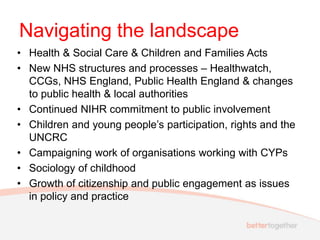 Navigating the landscape
• Health & Social Care & Children and Families Acts
• New NHS structures and processes – Healthwatch,
CCGs, NHS England, Public Health England & changes
to public health & local authorities
• Continued NIHR commitment to public involvement
• Children and young people’s participation, rights and the
UNCRC
• Campaigning work of organisations working with CYPs
• Sociology of childhood
• Growth of citizenship and public engagement as issues
in policy and practice
 