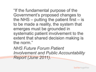 “If the fundamental purpose of the
Government’s proposed changes to
the NHS – putting the patient first – is
to be made a reality, the system that
emerges must be grounded in
systematic patient involvement to the
extent that shared decision making is
the norm.”
NHS Future Forum Patient
Involvement and Public Accountability
Report (June 2011).
 