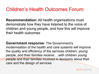 Children’s Health Outcomes Forum:
Recommendation: All health organisations must
demonstrate how they have listened to the voice of
children and young people, and how this will improve
their health outcomes
Government response: The Government’s
modernisation of the health and care systems will improve
the quality and efficiency of the services children, young
people, and their families receive …with children young
people and their families involved in decisions about their
care and the design of services
 