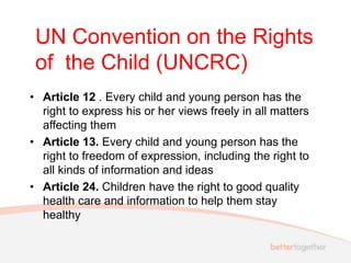 • Article 12 . Every child and young person has the
right to express his or her views freely in all matters
affecting them
• Article 13. Every child and young person has the
right to freedom of expression, including the right to
all kinds of information and ideas
• Article 24. Children have the right to good quality
health care and information to help them stay
healthy
UN Convention on the Rights
of the Child (UNCRC)
 