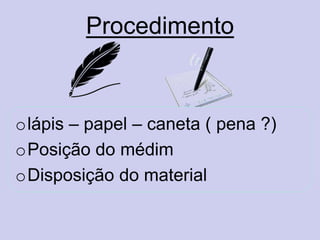 Procedimento
olápis – papel – caneta ( pena ?)
oPosição do médim
oDisposição do material
 