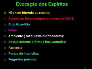16
o Não tem fórmula ou receita;
o Devem ser feitas sempre em nome de DEUS;
o Anjo Guardião
o Prece
o Ambiente ( Médiuns/Doutrinadores);
o Desejo ardente e firme ( boa vontade);
o Paciencia
o Pureza de Intenções;
o Perguntas precisas.
Evocação dos Espíritos
 