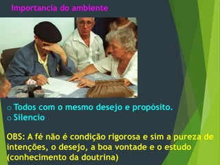 Importancia do ambiente
o Todos com o mesmo desejo e propósito.
o Silencio
OBS: A fé não é condição rigorosa e sim a pureza de
intenções, o desejo, a boa vontade e o estudo
(conhecimento da doutrina)
 