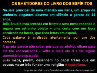 Na sala principal de uma mansão em Paris, um grupo de
senhores elegantes observa em silêncio a garota de 14
anos.
Julie Baudin está sentada em frente a uma mesa redonda e
segura um estranho objeto – uma cesta com um lápis
encaixado na borda, que risca letras em espiral.
Cada palavra é analisada atentamente por um dos
homens.
A garota parece não saber por que os adultos olham para
ela tão concentrados – volta e meia ela ri e faz algum
comentário engraçado.
Suas mãos, porém, desenham no papel frases que em
poucos meses irão fundar uma religião: o espiritismo.
https://super.abril.com.br/historia/os-bastidores-do-livro-dos-espiritos/
 