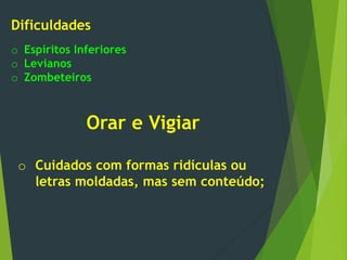 Dificuldades
o Espíritos Inferiores
o Levianos
o Zombeteiros
Orar e Vigiar
o Cuidados com formas ridículas ou
letras moldadas, mas sem conteúdo;
 