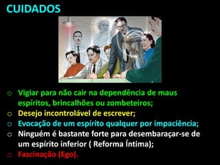 CUIDADOS
o Vigiar para não cair na dependência de maus
espíritos, brincalhões ou zombeteiros;
o Desejo incontrolável de escrever;
o Evocação de um espírito qualquer por impaciência;
o Ninguém é bastante forte para desembaraçar-se de
um espírito inferior ( Reforma Íntima);
o Fascinação (Ego).
 