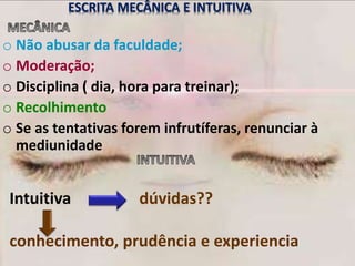 Intuitiva dúvidas??
conhecimento, prudência e experiencia
ESCRITA MECÂNICA E INTUITIVA
o Não abusar da faculdade;
o Moderação;
o Disciplina ( dia, hora para treinar);
o Recolhimento
o Se as tentativas forem infrutíferas, renunciar à
mediunidade
 