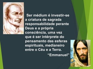 Ser médium é investir-se
a criatura de sagrada
responsabilidade perante
Deus e a própria
consciência, uma vez
que é ser intérprete do
pensamento das esferas
espirituais, medianeiro
entre o Céu e a Terra.
“Emmanuel”
 