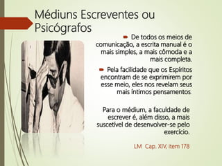 Médiuns Escreventes ou
Psicógrafos
 De todos os meios de
comunicação, a escrita manual é o
mais simples, a mais cômoda e a
mais completa.
 Pela facilidade que os Espíritos
encontram de se exprimirem por
esse meio, eles nos revelam seus
mais íntimos pensamentos.
Para o médium, a faculdade de
escrever é, além disso, a mais
suscetível de desenvolver-se pelo
exercício.
LM Cap. XIV, item 178
 