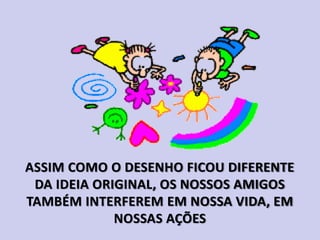 ASSIM COMO O DESENHO FICOU DIFERENTE
DA IDEIA ORIGINAL, OS NOSSOS AMIGOS
TAMBÉM INTERFEREM EM NOSSA VIDA, EM
NOSSAS AÇÕES
 