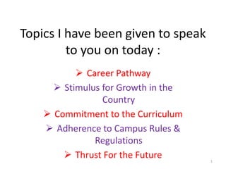 Topics I have been given to speak
to you on today :
 Career Pathway
 Stimulus for Growth in the
Country
 Commitment to the Curriculum
 Adherence to Campus Rules &
Regulations
 Thrust For the Future 1
 