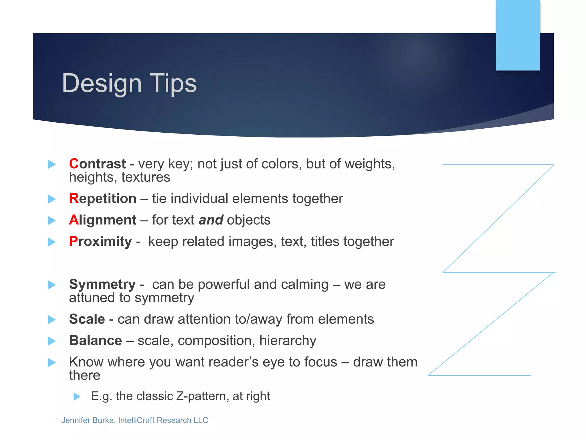 Jennifer Burke, IntelliCraft Research LLCJennifer Burke, IntelliCraft Research LLC
Design Tips
 Contrast - very key; not just of colors, but of weights,
heights, textures
 Repetition – tie individual elements together
 Alignment – for text and objects
 Proximity - keep related images, text, titles together
 Symmetry - can be powerful and calming – we are
attuned to symmetry
 Scale - can draw attention to/away from elements
 Balance – scale, composition, hierarchy
 Know where you want reader’s eye to focus – draw them
there
 E.g. the classic Z-pattern, at right
 