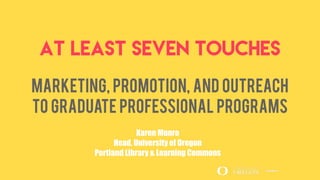 At Least Seven Touches
Marketing, Promotion, and Outreach
to Graduate Professional Programs
Karen Munro
Head, University of Oregon
Portland Library & Learning Commons
 