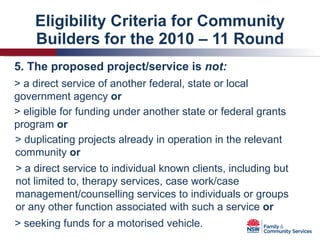 Eligibility Criteria for Community Builders for the 2010 – 11 Round 5. The proposed project/service is  not: > a direct service of another federal, state or local government agency  or > eligible for funding under another state or federal grants program  or > duplicating projects already in operation in the relevant community  or > a direct service to individual known clients, including but not limited to, therapy services, case work/case management/counselling services to individuals or groups or any other function associated with such a service  or > seeking funds for a motorised vehicle. 
