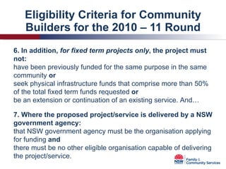 Eligibility Criteria for Community Builders for the 2010 – 11 Round 6. In addition,  for fixed term projects only , the project must not: have been previously funded for the same purpose in the same community  or seek physical infrastructure funds that comprise more than 50% of the total fixed term funds requested  or be an extension or continuation of an existing service. And… 7. Where the proposed project/service is delivered by a NSW government agency: that NSW government agency must be the organisation applying for funding  and there must be no other eligible organisation capable of delivering the project/service. 