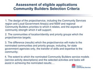 Assessment of eligible applications Community Builders Selection Criteria 1. The design of the project/service, including the Community Services region and Local Government Area(s) and NSW and regional Community Builders priorities to which it relates, and the aspects of community strength which it will support; 2. The communities of location/identity and priority groups which the project/service targets; 3. The difference (results) which the project/service will make to the nominated communities and priority groups, including, for state government agencies only, the transfer of skills and expertise to the community; 4. The extent to which the nominated Community Builders service models (service activity descriptions) and the selected activities and tasks will assist in achieving the nominated results;… 