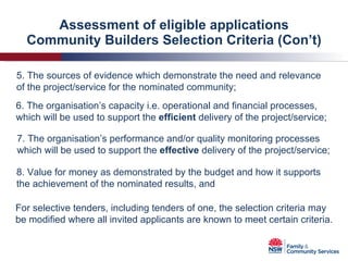 Assessment of eligible applications Community Builders Selection Criteria (Con’t) 5. The sources of evidence which demonstrate the need and relevance of the project/service for the nominated community; 6. The organisation’s capacity i.e. operational and financial processes, which will be used to support the  efficient  delivery of the project/service; 7. The organisation’s performance and/or quality monitoring processes which will be used to support the  effective  delivery of the project/service; 8. Value for money as demonstrated by the budget and how it supports the achievement of the nominated results, and For selective tenders, including tenders of one, the selection criteria may be modified where all invited applicants are known to meet certain criteria. 