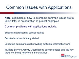Common Issues with Applications  Budgets not reflecting service levels;  Service levels not clearly stated; Executive summaries not providing sufficient information; and Multiple Service Activity Descriptions being selected and the key tasks not being reflected in the activities. Note:  examples of how to overcome common issues are to follow later in presentation re project examples Common problems with applications include: 