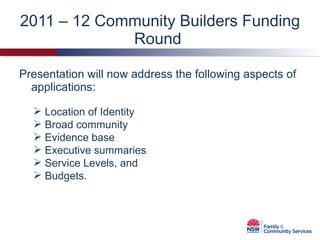 2011 – 12 Community Builders Funding Round  Presentation will now address the following aspects of applications: Location of Identity Broad community Evidence base Executive summaries Service Levels, and  Budgets. 