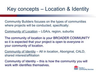 Key concepts – Location & Identity Community Builders focuses on the types of communities where projects will be conducted, specifically:  Community of Location  – LGA/s, region, suburbs Community of Identity  – All in location, Aboriginal, CALD, shared interest/affiliation The community of location is your BROADER COMMUNITY so it is expected that your project is open to everyone in your community of location. Community of Identity – this is how the community you will work with identifies themselves. 