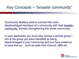 Key Concepts – “broader community” In your application you must also choose a priority group – this is the group you have identified as being disadvantaged in your community and you have evidence to back that up -  such as stats from Council, ABS etc. Community Builders aims to connect the more disadvantaged members of a community with their  broader community , thereby   strengthening the whole community. 