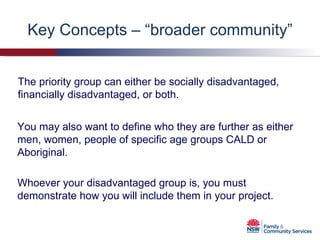 Key Concepts – “broader community” The priority group can either be socially disadvantaged, financially disadvantaged, or both. Whoever your disadvantaged group is, you must demonstrate how you will include them in your project.  You may also want to define who they are further as either men, women, people of specific age groups CALD or Aboriginal. 