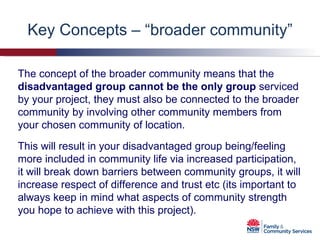 Key Concepts – “broader community” The concept of the broader community means that the  disadvantaged group cannot be the only group  serviced by your project, they must also be connected to the broader community by involving other community members from your chosen community of location. This will result in your disadvantaged group being/feeling more included in community life via increased participation, it will break down barriers between community groups, it will increase respect of difference and trust etc (its important to always keep in mind what aspects of community strength you hope to achieve with this project). 