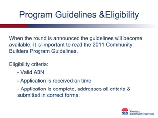 Program Guidelines &Eligibility When the round is announced the guidelines will become available. It is important to read the 2011 Community Builders Program Guidelines. Eligibility criteria: - Valid ABN - Application is received on time - Application is complete, addresses all criteria & submitted in correct format 